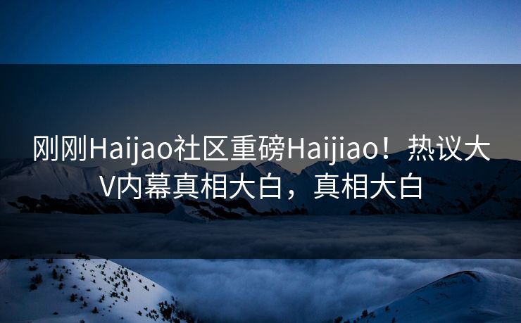 刚刚Haijao社区重磅Haijiao！热议大V内幕真相大白，真相大白