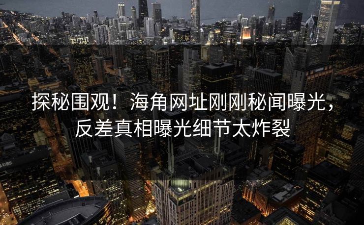 探秘围观！海角网址刚刚秘闻曝光，反差真相曝光细节太炸裂