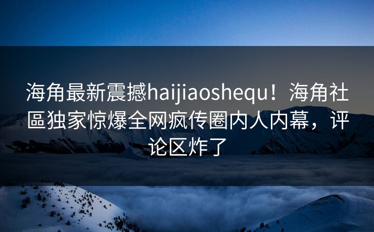 海角最新震撼haijiaoshequ！海角社區独家惊爆全网疯传圈内人内幕，评论区炸了