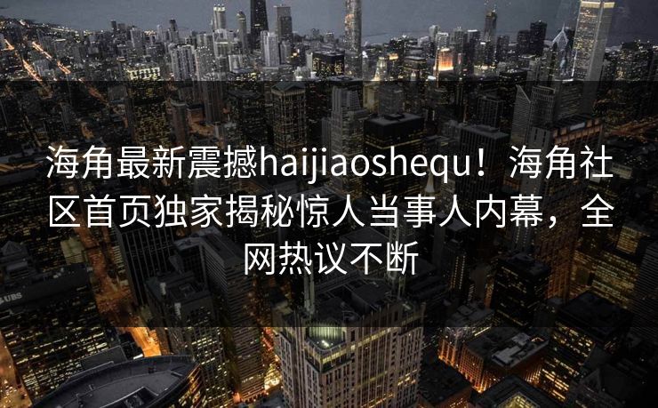 海角最新震撼haijiaoshequ！海角社区首页独家揭秘惊人当事人内幕，全网热议不断