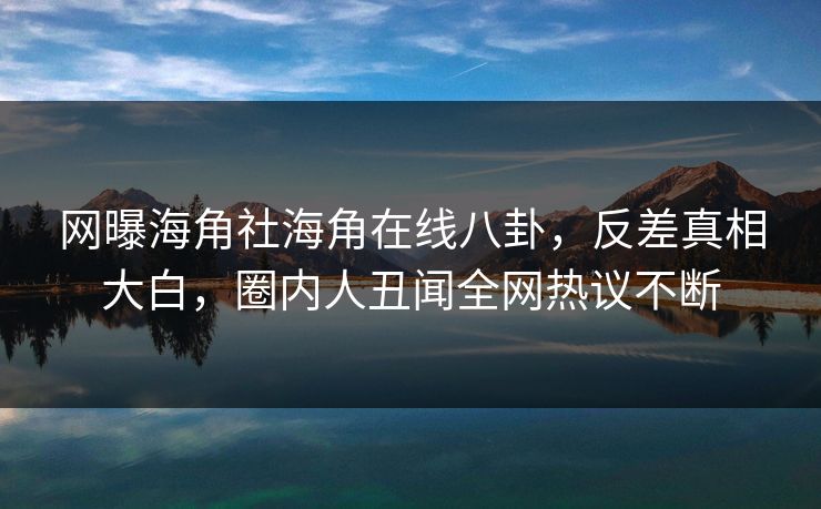 网曝海角社海角在线八卦，反差真相大白，圈内人丑闻全网热议不断