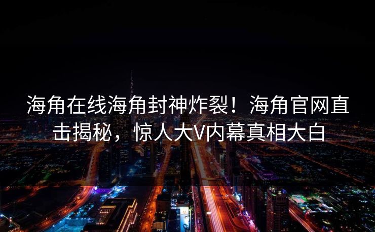海角在线海角封神炸裂！海角官网直击揭秘，惊人大V内幕真相大白