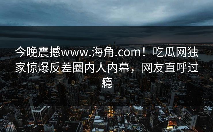 今晚震撼www.海角.com！吃瓜网独家惊爆反差圈内人内幕，网友直呼过瘾