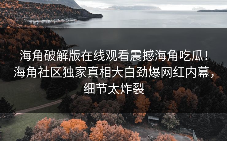 海角破解版在线观看震撼海角吃瓜！海角社区独家真相大白劲爆网红内幕，细节太炸裂