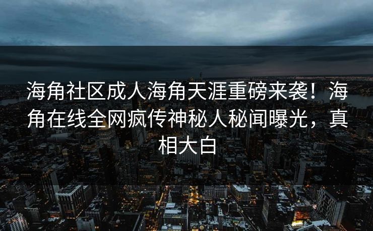 海角社区成人海角天涯重磅来袭！海角在线全网疯传神秘人秘闻曝光，真相大白