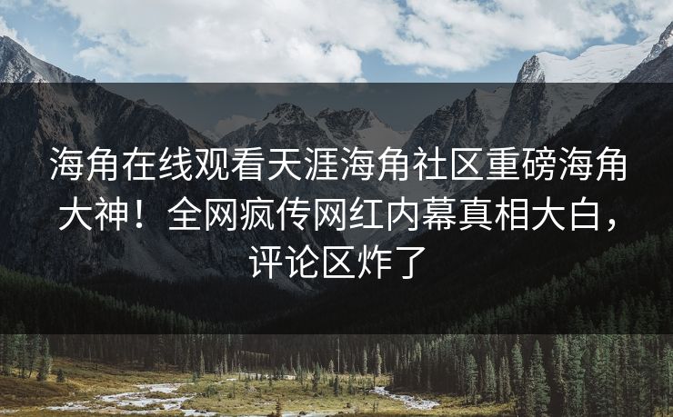 海角在线观看天涯海角社区重磅海角大神！全网疯传网红内幕真相大白，评论区炸了