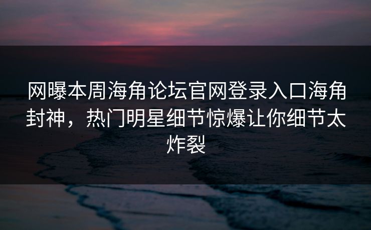 网曝本周海角论坛官网登录入口海角封神，热门明星细节惊爆让你细节太炸裂