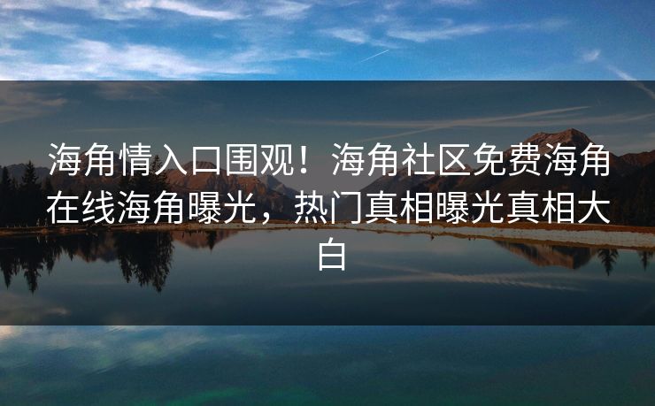 海角情入口围观！海角社区免费海角在线海角曝光，热门真相曝光真相大白