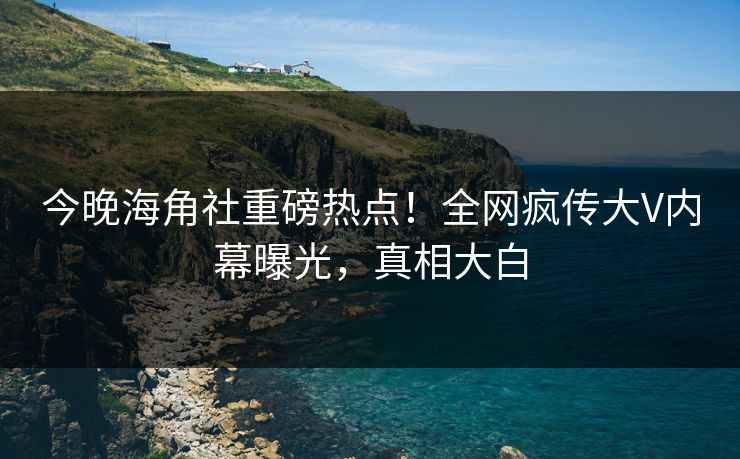 今晚海角社重磅热点！全网疯传大V内幕曝光，真相大白