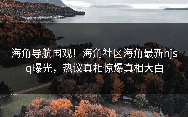 海角导航围观！海角社区海角最新hjsq曝光，热议真相惊爆真相大白