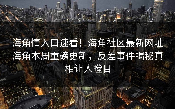 海角情入口速看！海角社区最新网址海角本周重磅更新，反差事件揭秘真相让人瞠目