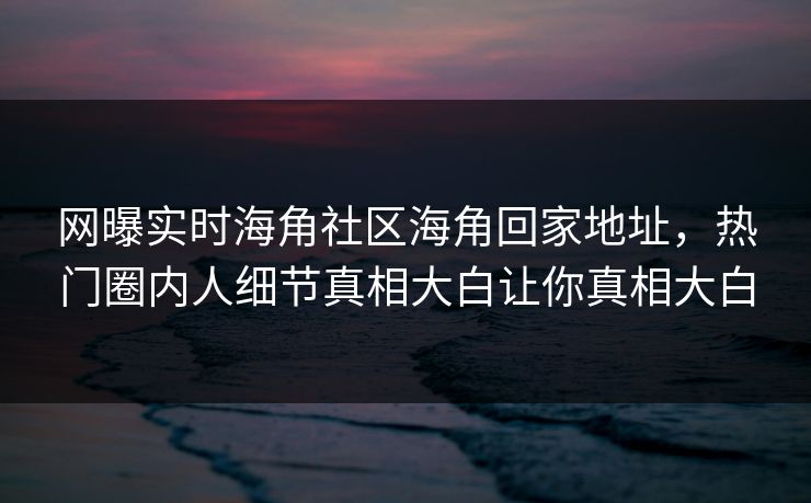 网曝实时海角社区海角回家地址，热门圈内人细节真相大白让你真相大白