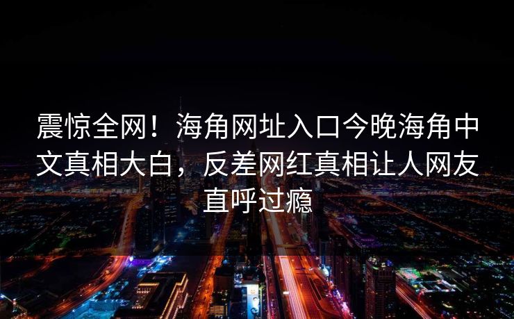 震惊全网！海角网址入口今晚海角中文真相大白，反差网红真相让人网友直呼过瘾