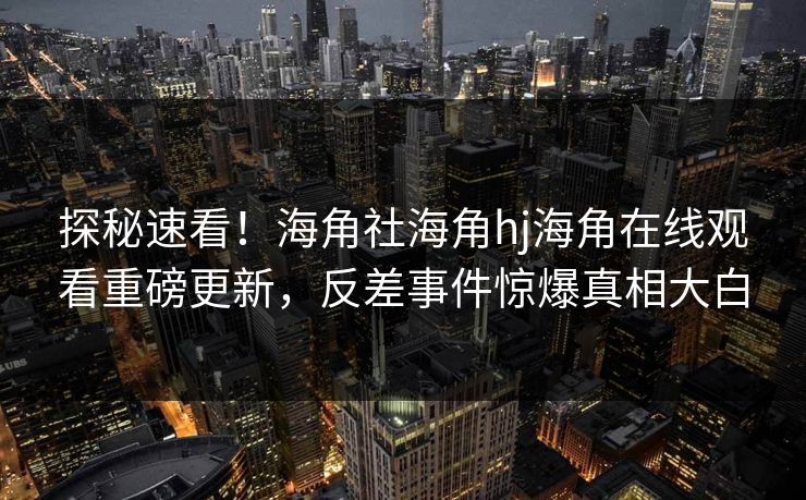 探秘速看！海角社海角hj海角在线观看重磅更新，反差事件惊爆真相大白