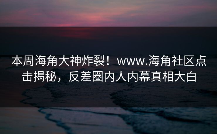 本周海角大神炸裂！www.海角社区点击揭秘，反差圈内人内幕真相大白