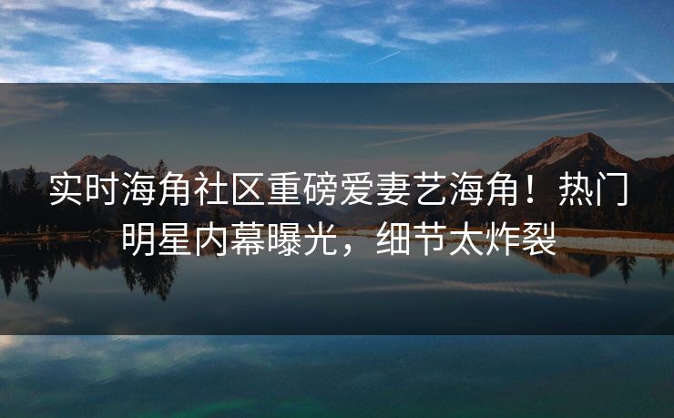 实时海角社区重磅爱妻艺海角！热门明星内幕曝光，细节太炸裂