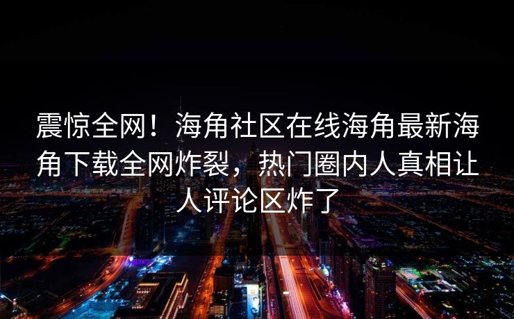 震惊全网！海角社区在线海角最新海角下载全网炸裂，热门圈内人真相让人评论区炸了