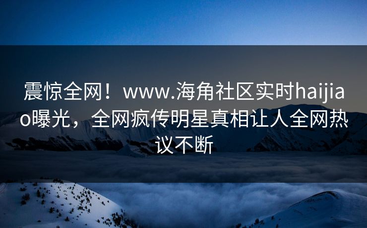 震惊全网！www.海角社区实时haijiao曝光，全网疯传明星真相让人全网热议不断