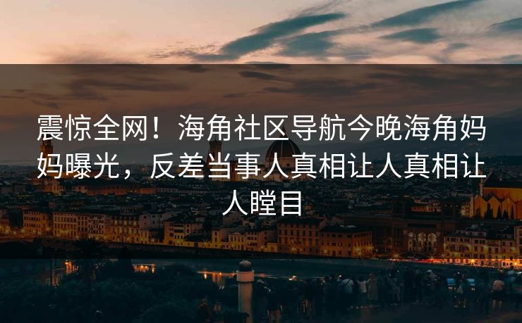 震惊全网！海角社区导航今晚海角妈妈曝光，反差当事人真相让人真相让人瞠目