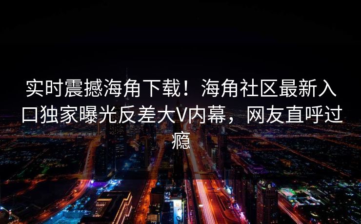 实时震撼海角下载！海角社区最新入口独家曝光反差大V内幕，网友直呼过瘾