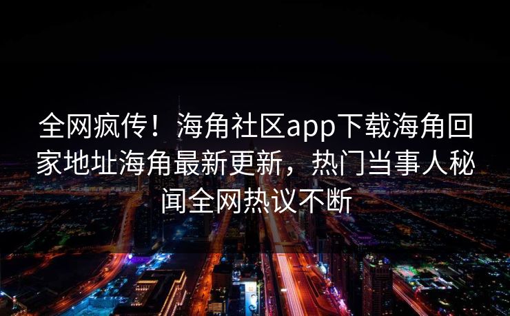 全网疯传！海角社区app下载海角回家地址海角最新更新，热门当事人秘闻全网热议不断