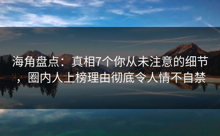 海角盘点：真相7个你从未注意的细节，圈内人上榜理由彻底令人情不自禁