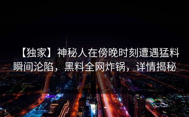 【独家】神秘人在傍晚时刻遭遇猛料瞬间沦陷，黑料全网炸锅，详情揭秘