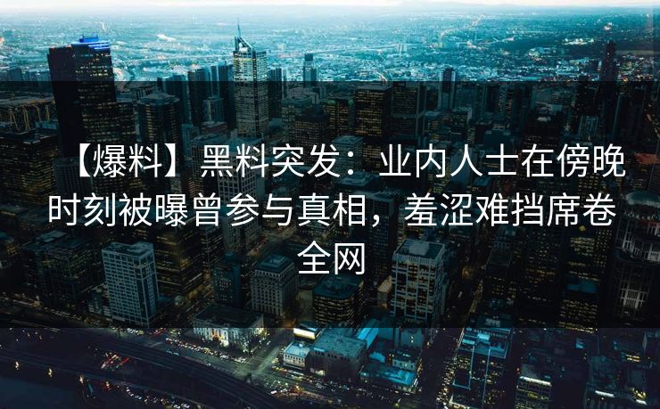 【爆料】黑料突发：业内人士在傍晚时刻被曝曾参与真相，羞涩难挡席卷全网