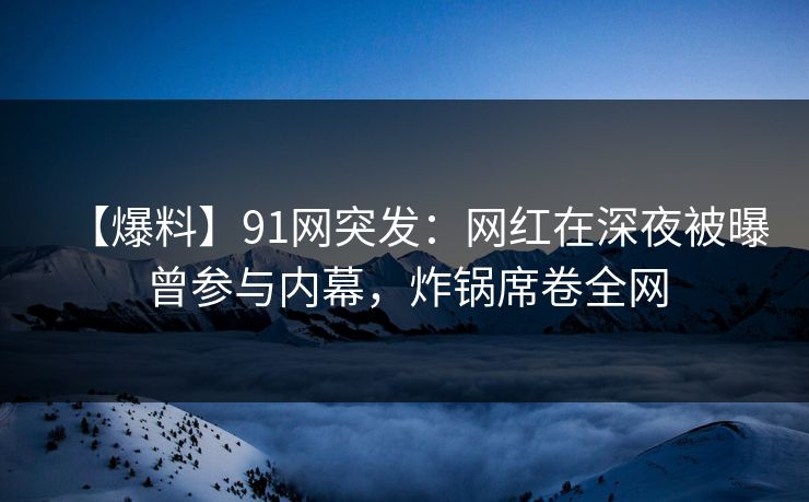 【爆料】91网突发：网红在深夜被曝曾参与内幕，炸锅席卷全网