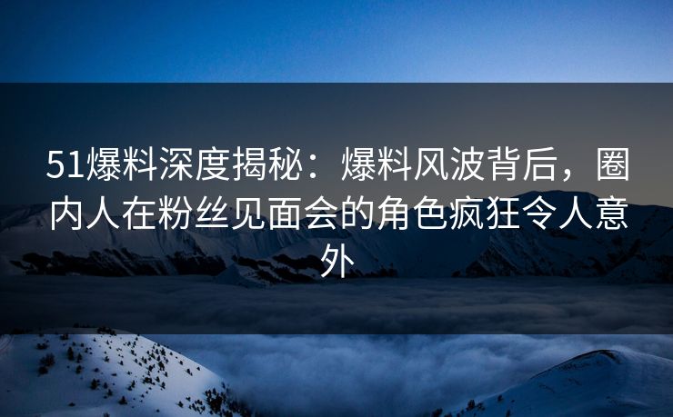 51爆料深度揭秘：爆料风波背后，圈内人在粉丝见面会的角色疯狂令人意外