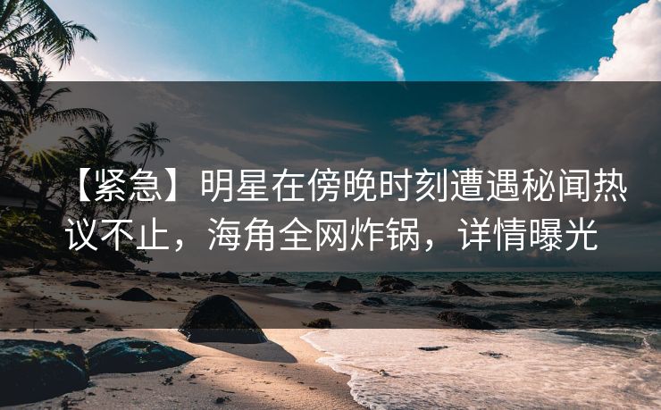【紧急】明星在傍晚时刻遭遇秘闻热议不止，海角全网炸锅，详情曝光