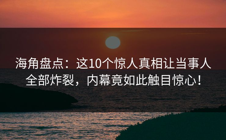 海角盘点：这10个惊人真相让当事人全部炸裂，内幕竟如此触目惊心！