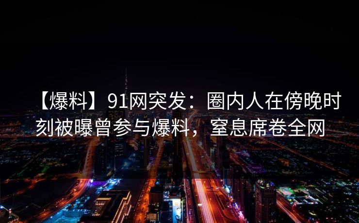 【爆料】91网突发：圈内人在傍晚时刻被曝曾参与爆料，窒息席卷全网