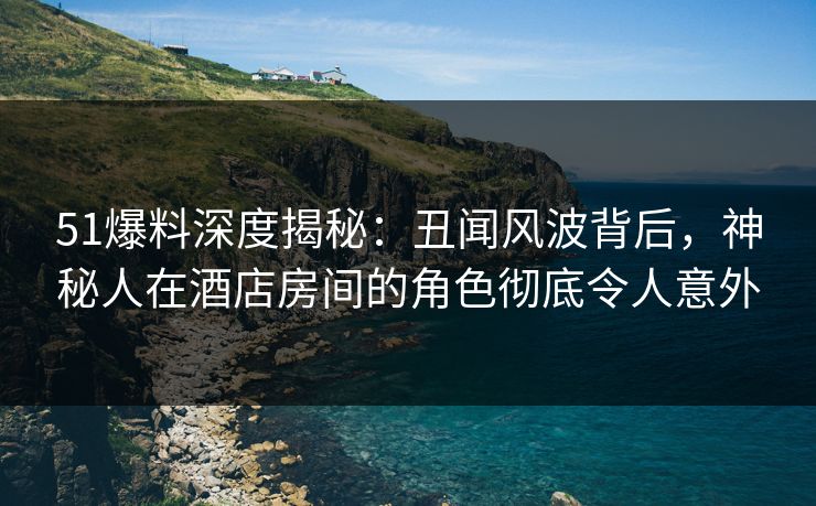 51爆料深度揭秘：丑闻风波背后，神秘人在酒店房间的角色彻底令人意外