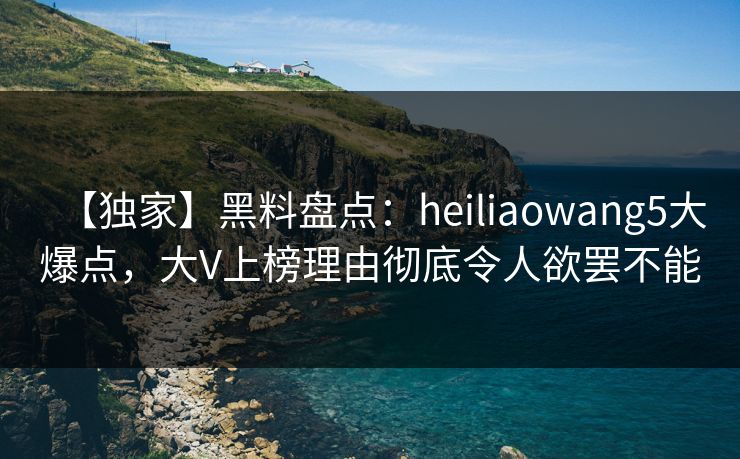 【独家】黑料盘点：heiliaowang5大爆点，大V上榜理由彻底令人欲罢不能