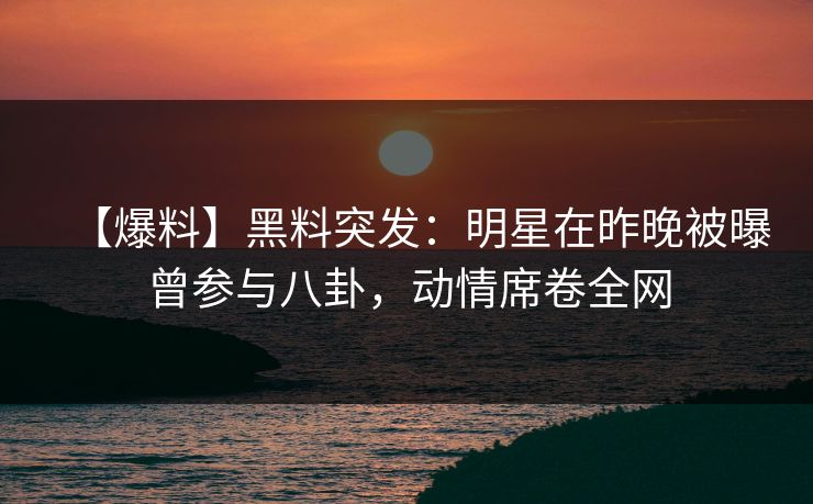 【爆料】黑料突发：明星在昨晚被曝曾参与八卦，动情席卷全网