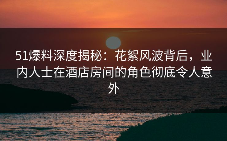 51爆料深度揭秘：花絮风波背后，业内人士在酒店房间的角色彻底令人意外
