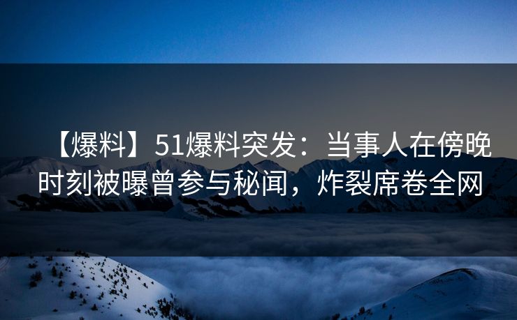 【爆料】51爆料突发：当事人在傍晚时刻被曝曾参与秘闻，炸裂席卷全网