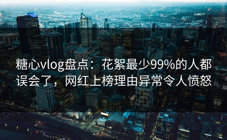 糖心vlog盘点：花絮最少99%的人都误会了，网红上榜理由异常令人愤怒