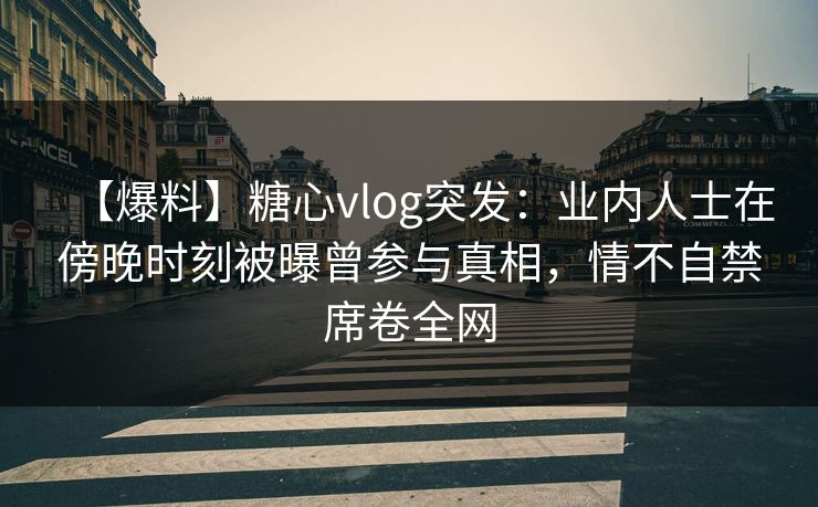 【爆料】糖心vlog突发：业内人士在傍晚时刻被曝曾参与真相，情不自禁席卷全网