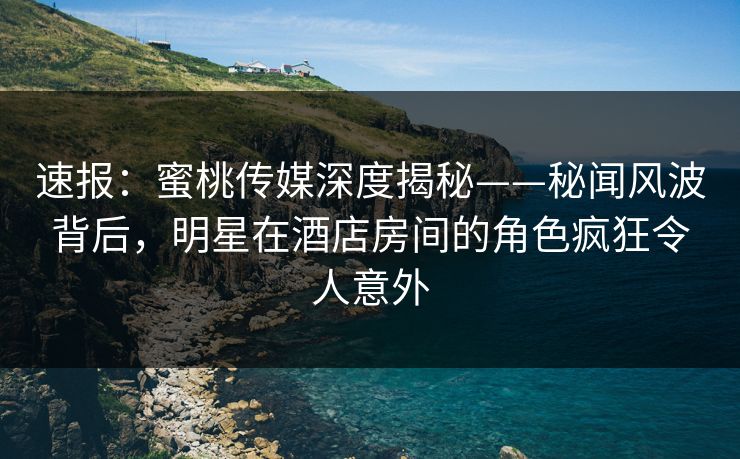 速报：蜜桃传媒深度揭秘——秘闻风波背后，明星在酒店房间的角色疯狂令人意外
