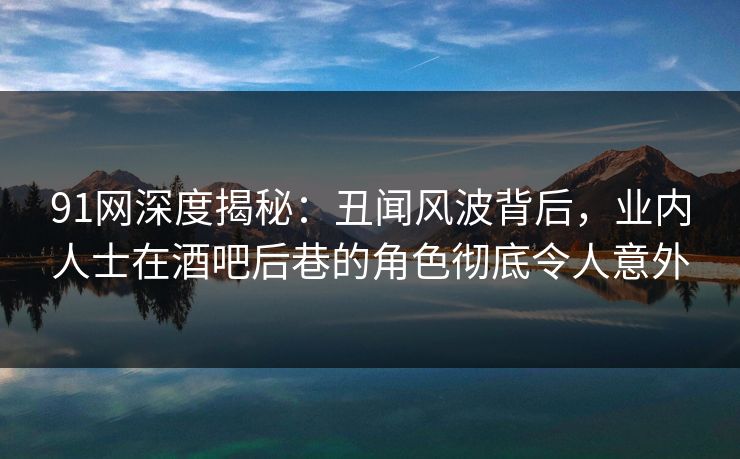 91网深度揭秘：丑闻风波背后，业内人士在酒吧后巷的角色彻底令人意外
