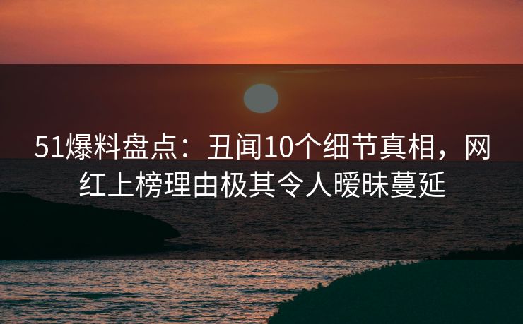 51爆料盘点：丑闻10个细节真相，网红上榜理由极其令人暧昧蔓延