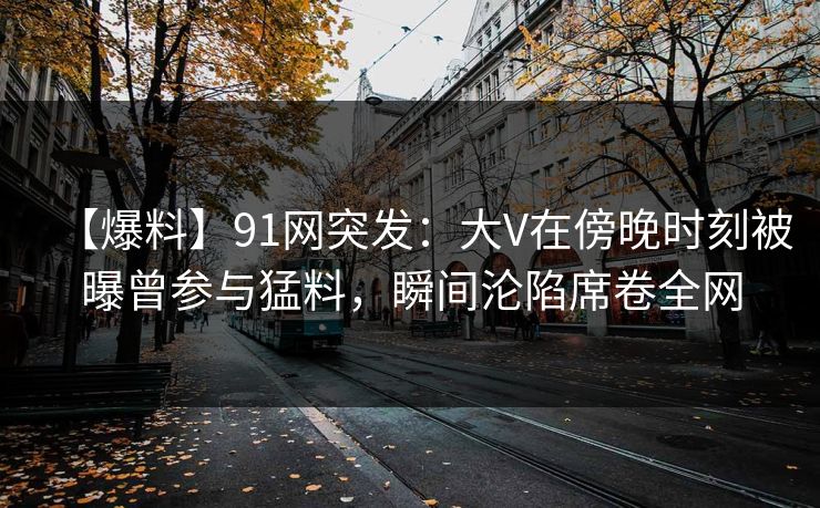【爆料】91网突发：大V在傍晚时刻被曝曾参与猛料，瞬间沦陷席卷全网