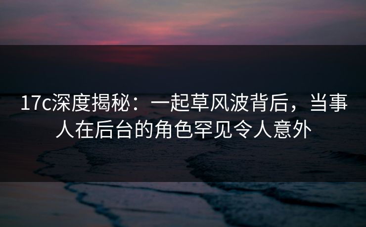 17c深度揭秘：一起草风波背后，当事人在后台的角色罕见令人意外