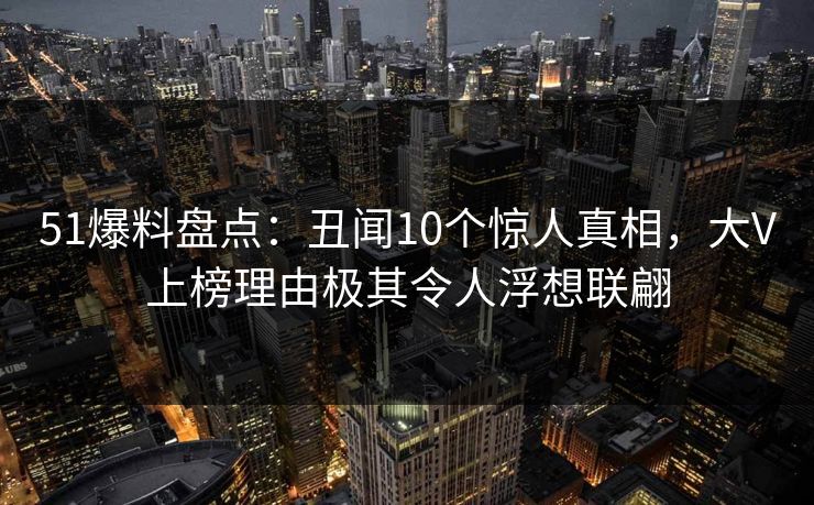 51爆料盘点：丑闻10个惊人真相，大V上榜理由极其令人浮想联翩