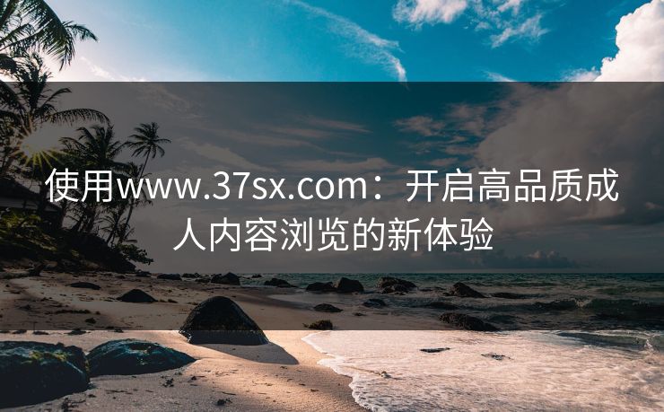 使用www.37sx.com:开启高品质成人内容浏览的新体验 使用www.37sx.com:开启高品质成人内容浏览的新体验