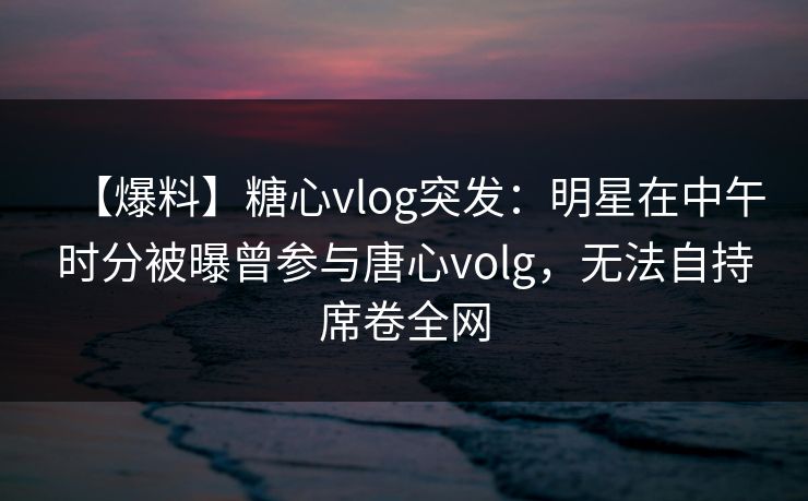 【爆料】糖心vlog突发：明星在中午时分被曝曾参与唐心volg，无法自持席卷全网