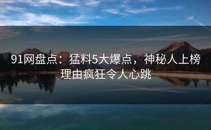 91网盘点：猛料5大爆点，神秘人上榜理由疯狂令人心跳