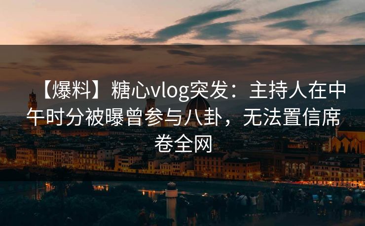 【爆料】糖心vlog突发：主持人在中午时分被曝曾参与八卦，无法置信席卷全网
